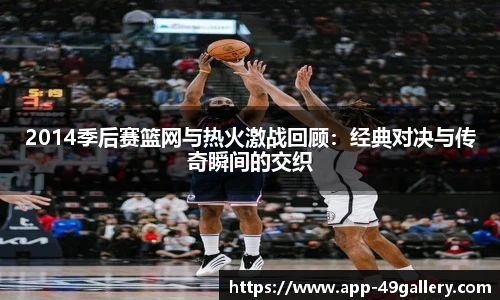 2014季后赛篮网与热火激战回顾：经典对决与传奇瞬间的交织